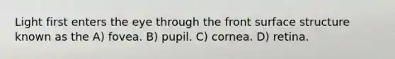 Light first enters the eye through the front surface structure known as the A) fovea. B) pupil. C) cornea. D) retina.