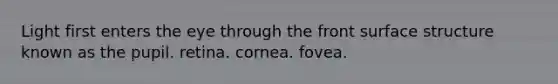 Light first enters the eye through the front surface structure known as the pupil. retina. cornea. fovea.