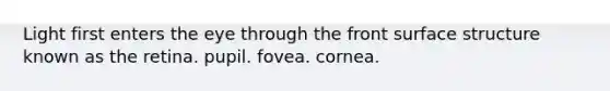 Light first enters the eye through the front surface structure known as the retina. pupil. fovea. cornea.