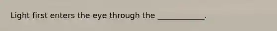 Light first enters the eye through the ____________.