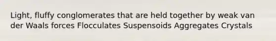 Light, fluffy conglomerates that are held together by weak van der Waals forces Flocculates Suspensoids Aggregates Crystals