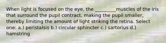 When light is focused on the eye, the _________muscles of the iris that surround the pupil contract, making the pupil smaller, thereby limiting the amount of light striking the retina. Select one: a.) peristalsis b.) circular sphincter c.) ​sartorius d.) ​hamstring