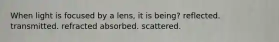 When light is focused by a lens, it is being? reflected. transmitted. refracted absorbed. scattered.