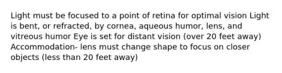 Light must be focused to a point of retina for optimal vision Light is bent, or refracted, by cornea, aqueous humor, lens, and vitreous humor Eye is set for distant vision (over 20 feet away) Accommodation- lens must change shape to focus on closer objects (less than 20 feet away)