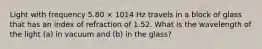 Light with frequency 5.80 × 1014 Hz travels in a block of glass that has an index of refraction of 1.52. What is the wavelength of the light (a) in vacuum and (b) in the glass?