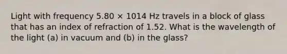 Light with frequency 5.80 × 1014 Hz travels in a block of glass that has an index of refraction of 1.52. What is the wavelength of the light (a) in vacuum and (b) in the glass?