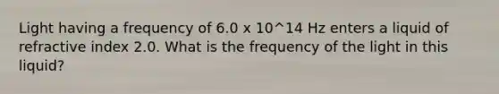 Light having a frequency of 6.0 x 10^14 Hz enters a liquid of refractive index 2.0. What is the frequency of the light in this liquid?