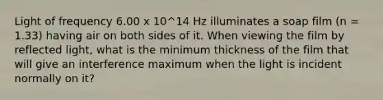 Light of frequency 6.00 x 10^14 Hz illuminates a soap film (n = 1.33) having air on both sides of it. When viewing the film by reflected light, what is the minimum thickness of the film that will give an interference maximum when the light is incident normally on it?