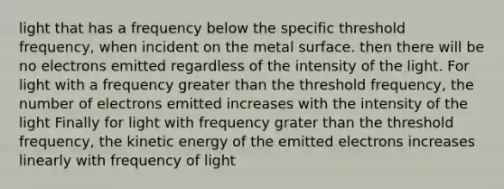 light that has a frequency below the specific threshold frequency, when incident on the metal surface. then there will be no electrons emitted regardless of the intensity of the light. For light with a frequency greater than the threshold frequency, the number of electrons emitted increases with the intensity of the light Finally for light with frequency grater than the threshold frequency, the kinetic energy of the emitted electrons increases linearly with frequency of light