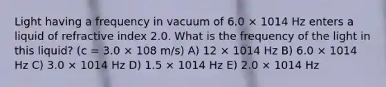 Light having a frequency in vacuum of 6.0 × 1014 Hz enters a liquid of refractive index 2.0. What is the frequency of the light in this liquid? (c = 3.0 × 108 m/s) A) 12 × 1014 Hz B) 6.0 × 1014 Hz C) 3.0 × 1014 Hz D) 1.5 × 1014 Hz E) 2.0 × 1014 Hz