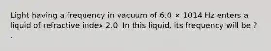 Light having a frequency in vacuum of 6.0 × 1014 Hz enters a liquid of refractive index 2.0. In this liquid, its frequency will be ? .