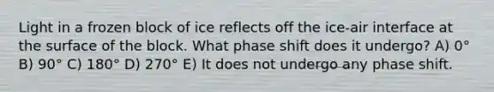 Light in a frozen block of ice reflects off the ice-air interface at the surface of the block. What phase shift does it undergo? A) 0° B) 90° C) 180° D) 270° E) It does not undergo any phase shift.