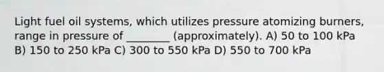 Light fuel oil systems, which utilizes pressure atomizing burners, range in pressure of ________ (approximately). A) 50 to 100 kPa B) 150 to 250 kPa C) 300 to 550 kPa D) 550 to 700 kPa