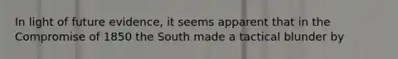 In light of future evidence, it seems apparent that in the <a href='https://www.questionai.com/knowledge/kvIKPiDs5Q-compromise-of-1850' class='anchor-knowledge'>compromise of 1850</a> the South made a tactical blunder by