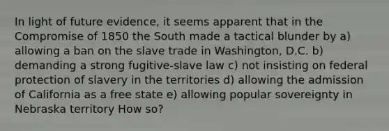 In light of future evidence, it seems apparent that in the Compromise of 1850 the South made a tactical blunder by a) allowing a ban on the slave trade in Washington, D.C. b) demanding a strong fugitive-slave law c) not insisting on federal protection of slavery in the territories d) allowing the admission of California as a free state e) allowing popular sovereignty in Nebraska territory How so?