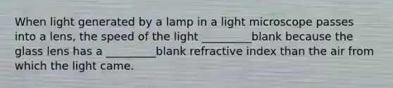 When light generated by a lamp in a light microscope passes into a lens, the speed of the light _________blank because the glass lens has a _________blank refractive index than the air from which the light came.