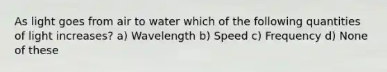 As light goes from air to water which of the following quantities of light increases? a) Wavelength b) Speed c) Frequency d) None of these