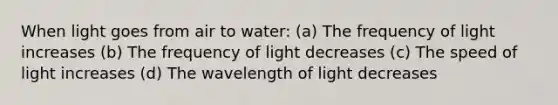 When light goes from air to water: (a) The frequency of light increases (b) The frequency of light decreases (c) The speed of light increases (d) The wavelength of light decreases