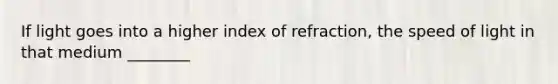 If light goes into a higher index of refraction, the speed of light in that medium ________