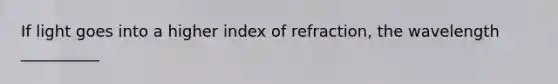 If light goes into a higher index of refraction, the wavelength __________