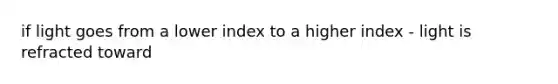 if light goes from a lower index to a higher index - light is refracted toward