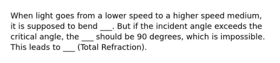 When light goes from a lower speed to a higher speed medium, it is supposed to bend ___. But if the incident angle exceeds the critical angle, the ___ should be 90 degrees, which is impossible. This leads to ___ (Total Refraction).