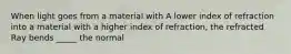 When light goes from a material with A lower index of refraction into a material with a higher index of refraction, the refracted Ray bends _____ the normal