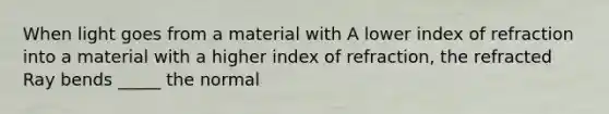 When light goes from a material with A lower index of refraction into a material with a higher index of refraction, the refracted Ray bends _____ the normal