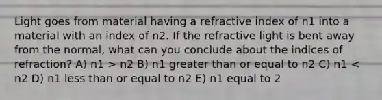 Light goes from material having a refractive index of n1 into a material with an index of n2. If the refractive light is bent away from the normal, what can you conclude about the indices of refraction? A) n1 > n2 B) n1 <a href='https://www.questionai.com/knowledge/kNDE5ipeE2-greater-than-or-equal-to' class='anchor-knowledge'><a href='https://www.questionai.com/knowledge/ktgHnBD4o3-greater-than' class='anchor-knowledge'>greater than</a> or equal to</a> n2 C) n1 < n2 D) n1 <a href='https://www.questionai.com/knowledge/k7BtlYpAMX-less-than' class='anchor-knowledge'>less than</a> or equal to n2 E) n1 equal to 2