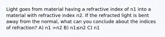 Light goes from material having a refractive index of n1 into a material with refractive index n2. If the refracted light is bent away from the normal, what can you conclude about the indices of refraction? A) n1 >n2 B) n1≤n2 C) n1 <n2 D) n1≥n2 E) n1 =n2