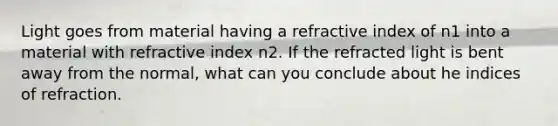 Light goes from material having a refractive index of n1 into a material with refractive index n2. If the refracted light is bent away from the normal, what can you conclude about he indices of refraction.