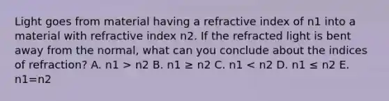 Light goes from material having a refractive index of n1 into a material with refractive index n2. If the refracted light is bent away from the normal, what can you conclude about the indices of refraction? A. n1 > n2 B. n1 ≥ n2 C. n1 < n2 D. n1 ≤ n2 E. n1=n2