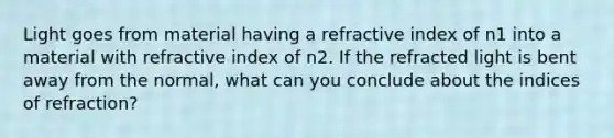 Light goes from material having a refractive index of n1 into a material with refractive index of n2. If the refracted light is bent away from the normal, what can you conclude about the indices of refraction?