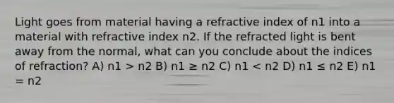 Light goes from material having a refractive index of n1 into a material with refractive index n2. If the refracted light is bent away from the normal, what can you conclude about the indices of refraction? A) n1 > n2 B) n1 ≥ n2 C) n1 < n2 D) n1 ≤ n2 E) n1 = n2