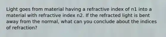 Light goes from material having a refractive index of n1 into a material with refractive index n2. If the refracted light is bent away from the normal, what can you conclude about the indices of refraction?