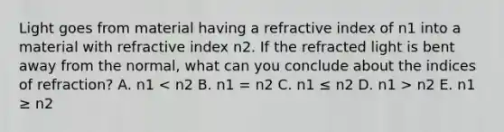 Light goes from material having a refractive index of n1 into a material with refractive index n2. If the refracted light is bent away from the normal, what can you conclude about the indices of refraction? A. n1 n2 E. n1 ≥ n2