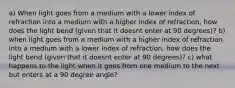 a) When light goes from a medium with a lower index of refraction into a medium with a higher index of refraction, how does the light bend (given that it doesnt enter at 90 degrees)? b) when light goes from a medium with a higher index of refraction into a medium with a lower index of refraction, how does the light bend (given that it doesnt enter at 90 degrees)? c) what happens to the light when it goes from one medium to the next but enters at a 90 degree angle?