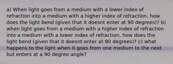 a) When light goes from a medium with a lower index of refraction into a medium with a higher index of refraction, how does the light bend (given that it doesnt enter at 90 degrees)? b) when light goes from a medium with a higher index of refraction into a medium with a lower index of refraction, how does the light bend (given that it doesnt enter at 90 degrees)? c) what happens to the light when it goes from one medium to the next but enters at a 90 degree angle?