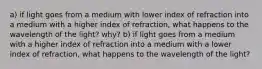 a) if light goes from a medium with lower index of refraction into a medium with a higher index of refraction, what happens to the wavelength of the light? why? b) if light goes from a medium with a higher index of refraction into a medium with a lower index of refraction, what happens to the wavelength of the light?