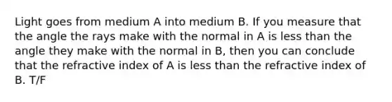 Light goes from medium A into medium B. If you measure that the angle the rays make with the normal in A is less than the angle they make with the normal in B, then you can conclude that the refractive index of A is less than the refractive index of B. T/F