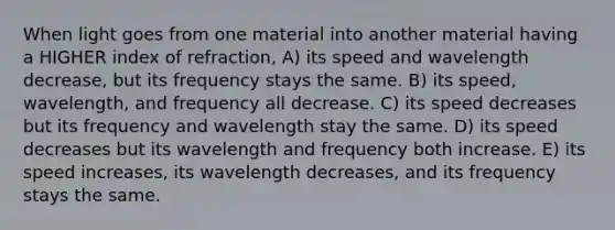 When light goes from one material into another material having a HIGHER index of refraction, A) its speed and wavelength decrease, but its frequency stays the same. B) its speed, wavelength, and frequency all decrease. C) its speed decreases but its frequency and wavelength stay the same. D) its speed decreases but its wavelength and frequency both increase. E) its speed increases, its wavelength decreases, and its frequency stays the same.