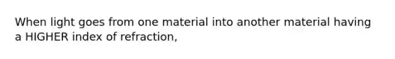 When light goes from one material into another material having a HIGHER index of refraction,