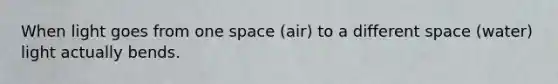 When light goes from one space (air) to a different space (water) light actually bends.