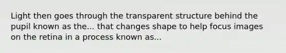 Light then goes through the transparent structure behind the pupil known as the... that changes shape to help focus images on the retina in a process known as...