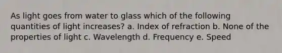 As light goes from water to glass which of the following quantities of light increases? a. Index of refraction b. None of the properties of light c. Wavelength d. Frequency e. Speed