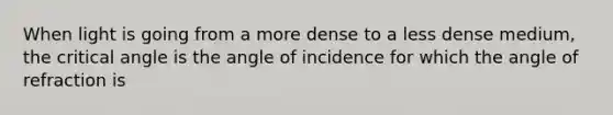 When light is going from a more dense to a less dense medium, the critical angle is the angle of incidence for which the angle of refraction is