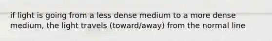 if light is going from a less dense medium to a more dense medium, the light travels (toward/away) from the normal line