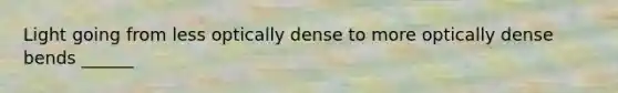 Light going from less optically dense to more optically dense bends ______