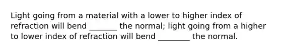 Light going from a material with a lower to higher index of refraction will bend _______ the normal; light going from a higher to lower index of refraction will bend ________ the normal.