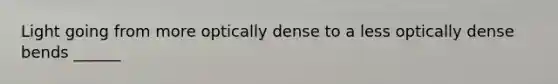 Light going from more optically dense to a less optically dense bends ______